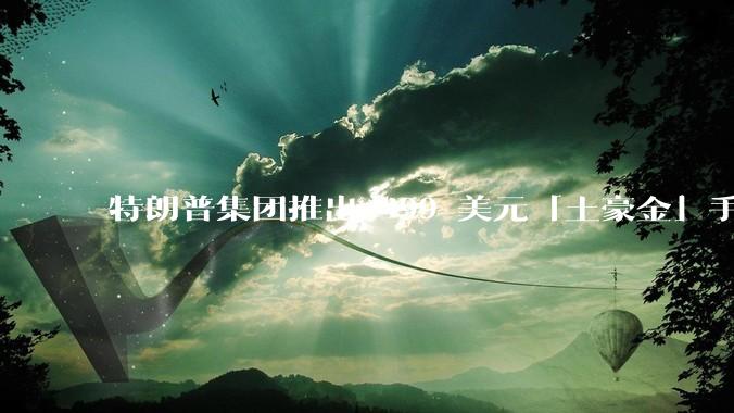 特朗普集团推出 499 美元「土豪金」手机 T1，安卓系统，号称「美国制造」，如何看待此举？