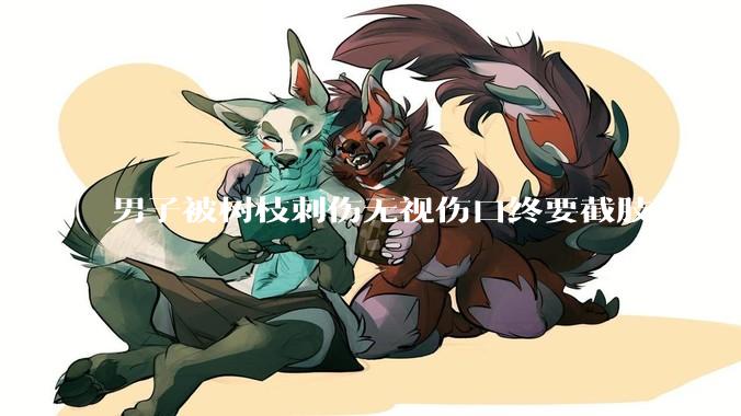 男子被树枝刺伤无视伤口终要截肢，为什么会造成这么严重的后果？被植物划伤后的正确处理方式有哪些？