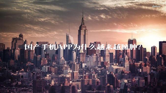 国产手机APP为什么越来越臃肿？
