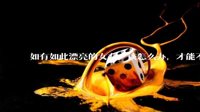 如有如此漂亮的女友，该怎么办，才能不弄丢？